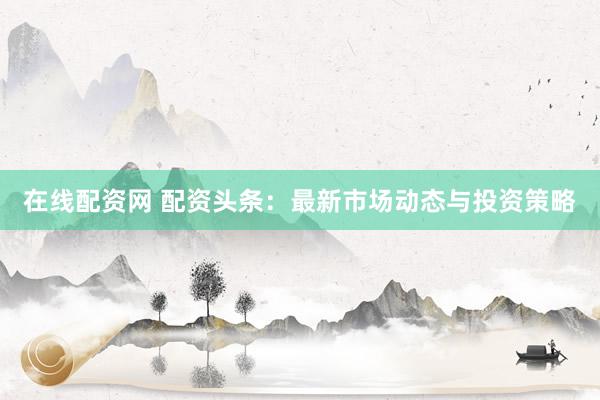 在线配资网 配资头条：最新市场动态与投资策略