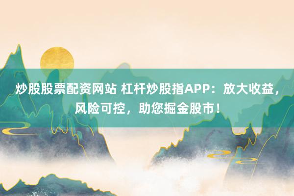 炒股股票配资网站 杠杆炒股指APP：放大收益，风险可控，助您掘金股市！