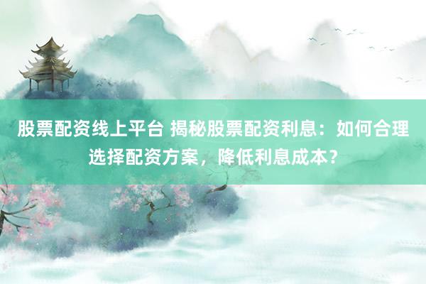 股票配资线上平台 揭秘股票配资利息：如何合理选择配资方案，降低利息成本？
