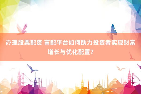 办理股票配资 富配平台如何助力投资者实现财富增长与优化配置？