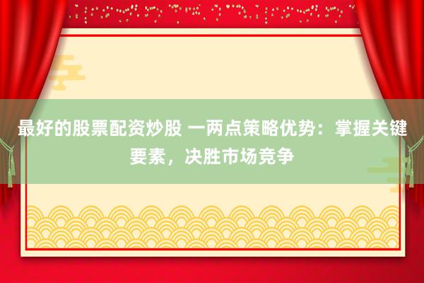 最好的股票配资炒股 一两点策略优势：掌握关键要素，决胜市场竞争