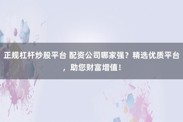 正规杠杆炒股平台 配资公司哪家强？精选优质平台，助您财富增值！