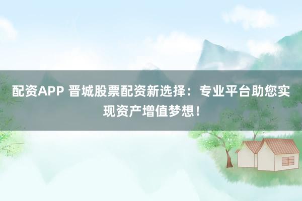 配资APP 晋城股票配资新选择：专业平台助您实现资产增值梦想！