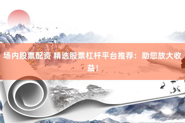 场内股票配资 精选股票杠杆平台推荐：助您放大收益！