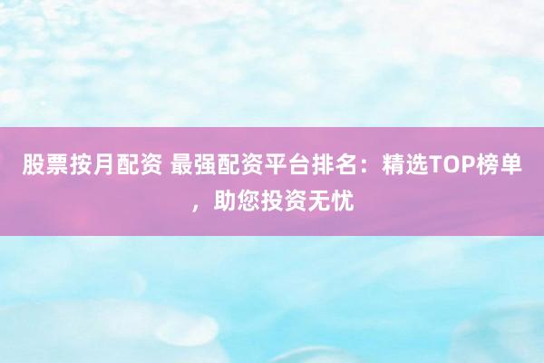股票按月配资 最强配资平台排名：精选TOP榜单，助您投资无忧