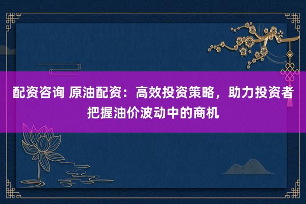 配资咨询 原油配资：高效投资策略，助力投资者把握油价波动中的商机