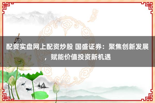 配资实盘网上配资炒股 国盛证券：聚焦创新发展，赋能价值投资新机遇