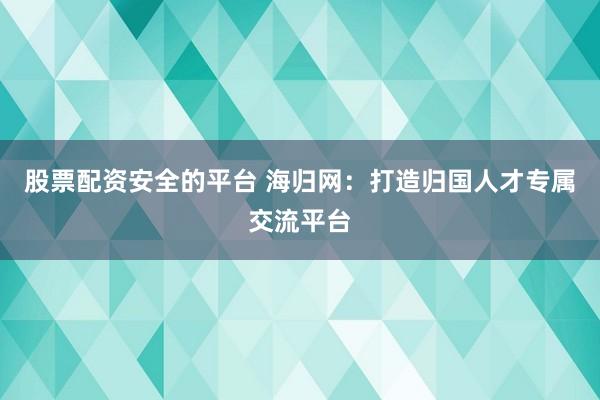 股票配资安全的平台 海归网：打造归国人才专属交流平台
