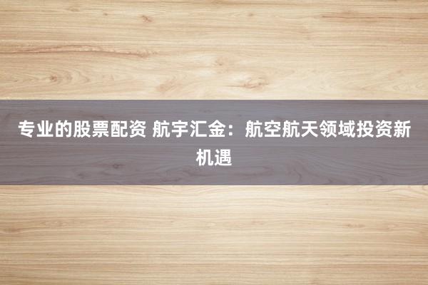 专业的股票配资 航宇汇金：航空航天领域投资新机遇
