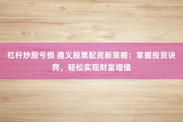 杠杆炒股亏损 遵义股票配资新策略：掌握投资诀窍，轻松实现财富增值