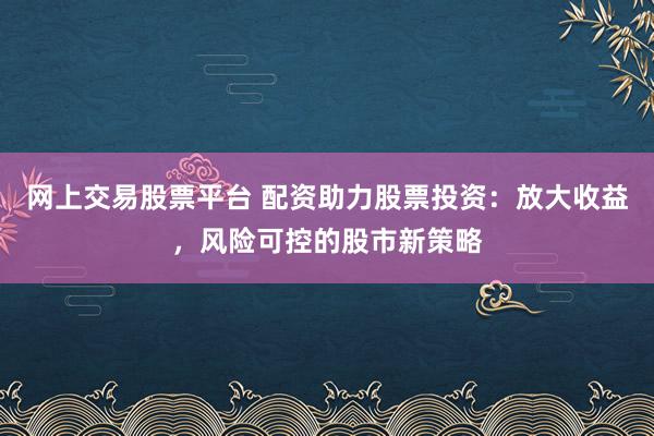 网上交易股票平台 配资助力股票投资：放大收益，风险可控的股市新策略