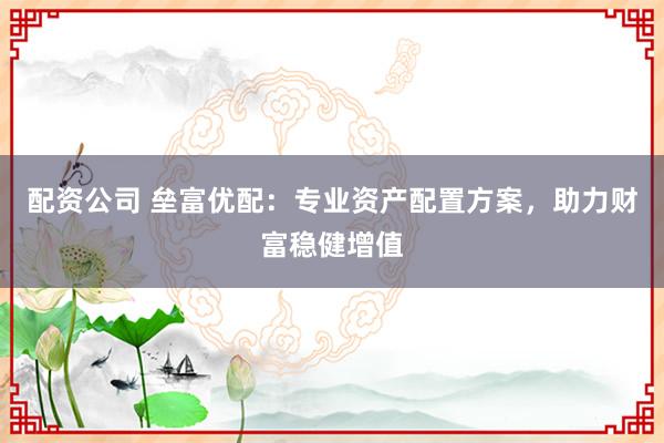 配资公司 垒富优配：专业资产配置方案，助力财富稳健增值