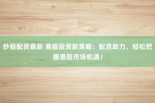 炒股配资最新 港股投资新策略：配资助力，轻松把握港股市场机遇！