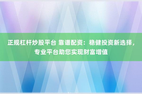 正规杠杆炒股平台 靠谱配资：稳健投资新选择，专业平台助您实现财富增值
