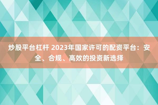 炒股平台杠杆 2023年国家许可的配资平台：安全、合规、高效的投资新选择