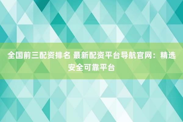 全国前三配资排名 最新配资平台导航官网：精选安全可靠平台