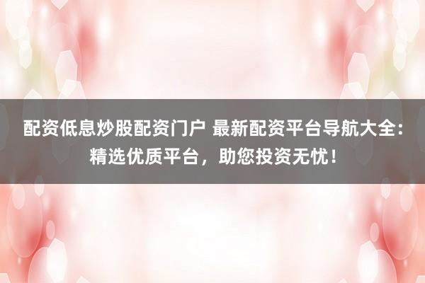 配资低息炒股配资门户 最新配资平台导航大全：精选优质平台，助您投资无忧！