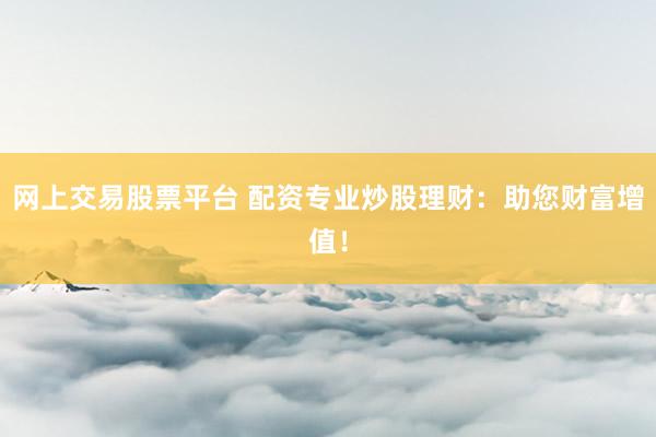 网上交易股票平台 配资专业炒股理财：助您财富增值！