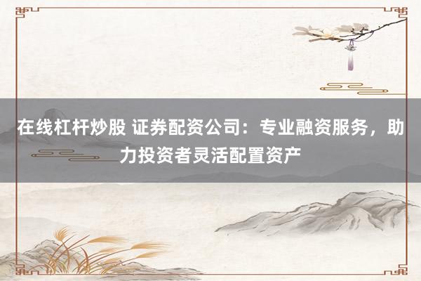 在线杠杆炒股 证券配资公司：专业融资服务，助力投资者灵活配置资产