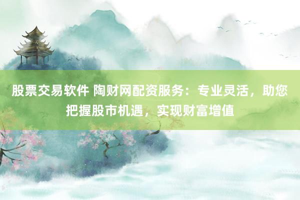 股票交易软件 陶财网配资服务：专业灵活，助您把握股市机遇，实现财富增值