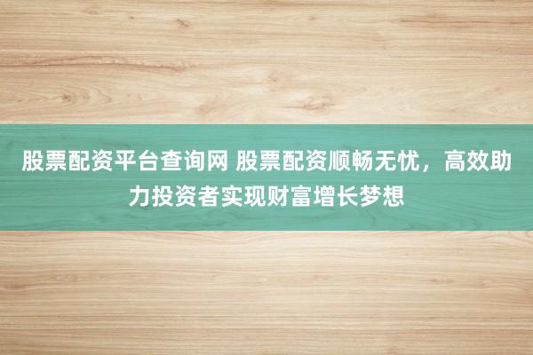 股票配资平台查询网 股票配资顺畅无忧，高效助力投资者实现财富增长梦想