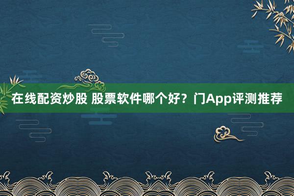 在线配资炒股 股票软件哪个好？门App评测推荐