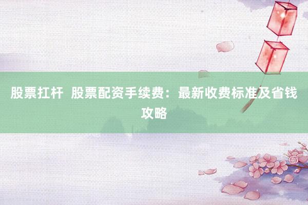 股票扛杆  股票配资手续费：最新收费标准及省钱攻略