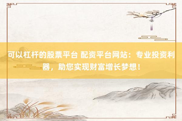 可以杠杆的股票平台 配资平台网站：专业投资利器，助您实现财富增长梦想！