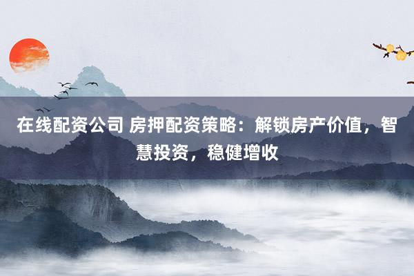在线配资公司 房押配资策略：解锁房产价值，智慧投资，稳健增收