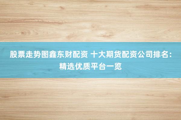 股票走势图鑫东财配资 十大期货配资公司排名：精选优质平台一览