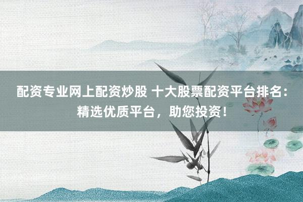配资专业网上配资炒股 十大股票配资平台排名：精选优质平台，助您投资！