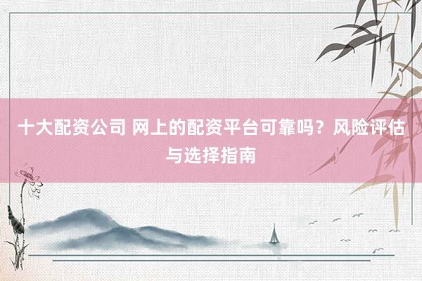 十大配资公司 网上的配资平台可靠吗？风险评估与选择指南