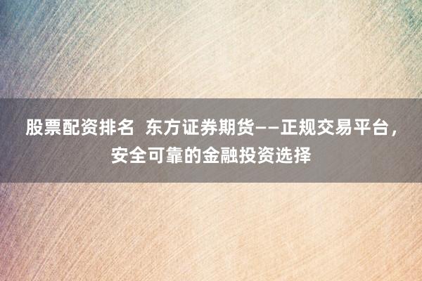 股票配资排名  东方证券期货——正规交易平台，安全可靠的金融投资选择