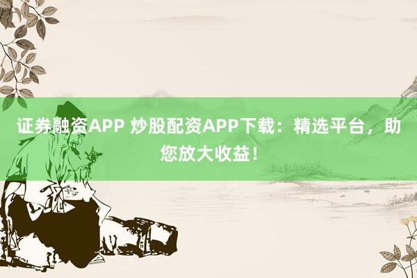 证券融资APP 炒股配资APP下载：精选平台，助您放大收益！