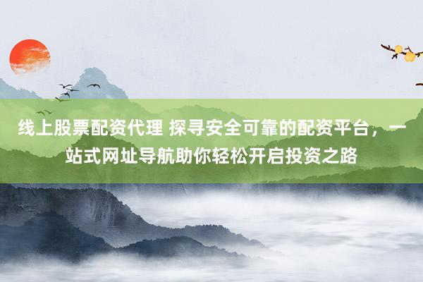 线上股票配资代理 探寻安全可靠的配资平台，一站式网址导航助你轻松开启投资之路