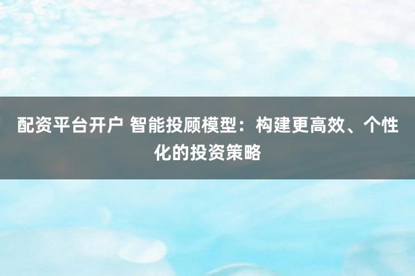配资平台开户 智能投顾模型：构建更高效、个性化的投资策略