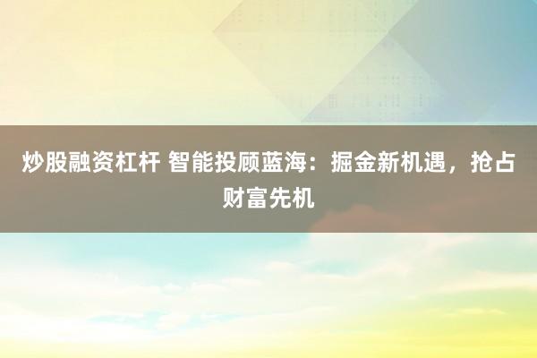 炒股融资杠杆 智能投顾蓝海：掘金新机遇，抢占财富先机