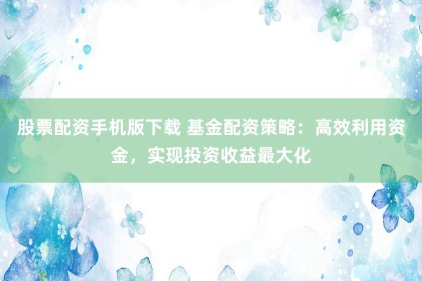 股票配资手机版下载 基金配资策略：高效利用资金，实现投资收益最大化