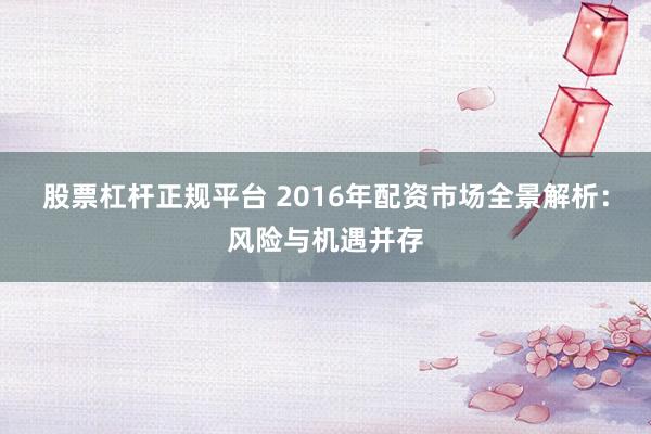 股票杠杆正规平台 2016年配资市场全景解析：风险与机遇并存