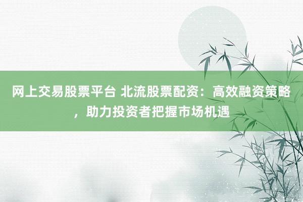 网上交易股票平台 北流股票配资：高效融资策略，助力投资者把握市场机遇