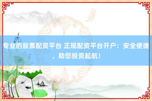 专业的股票配资平台 正规配资平台开户：安全便捷，助您投资起航！