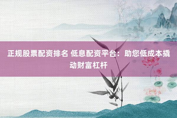 正规股票配资排名 低息配资平台：助您低成本撬动财富杠杆
