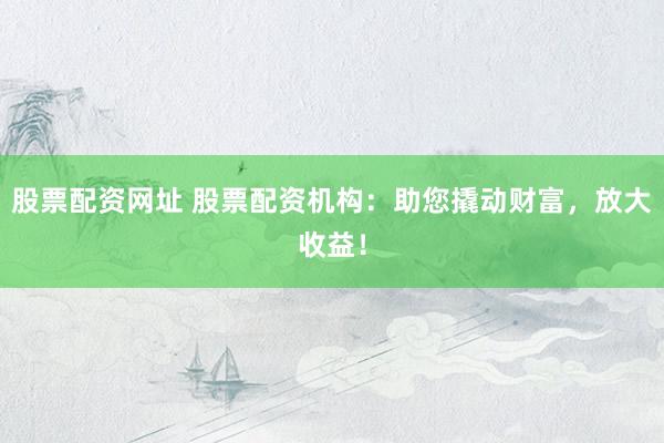 股票配资网址 股票配资机构：助您撬动财富，放大收益！
