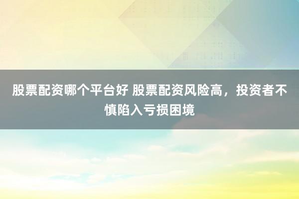 股票配资哪个平台好 股票配资风险高，投资者不慎陷入亏损困境