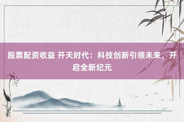 股票配资收益 开天时代：科技创新引领未来，开启全新纪元