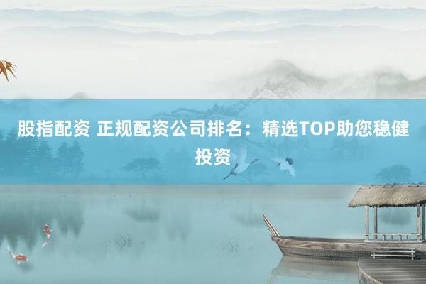 股指配资 正规配资公司排名：精选TOP助您稳健投资