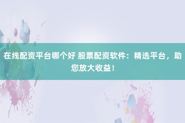 在线配资平台哪个好 股票配资软件：精选平台，助您放大收益！
