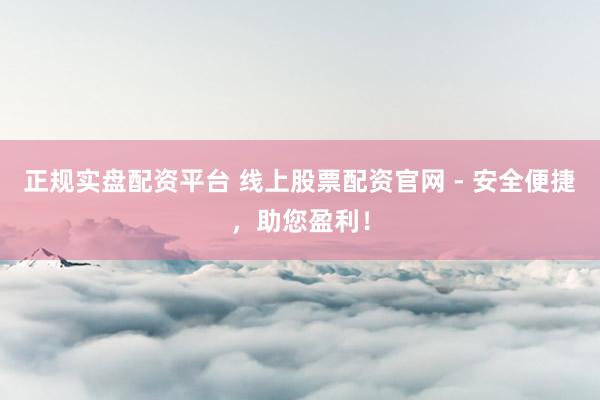 正规实盘配资平台 线上股票配资官网 - 安全便捷，助您盈利！