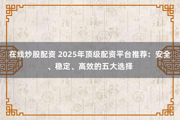 在线炒股配资 2025年顶级配资平台推荐：安全、稳定、高效的五大选择