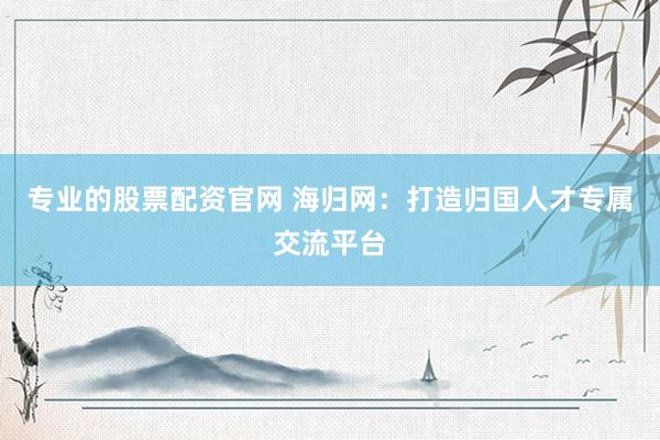 专业的股票配资官网 海归网：打造归国人才专属交流平台
